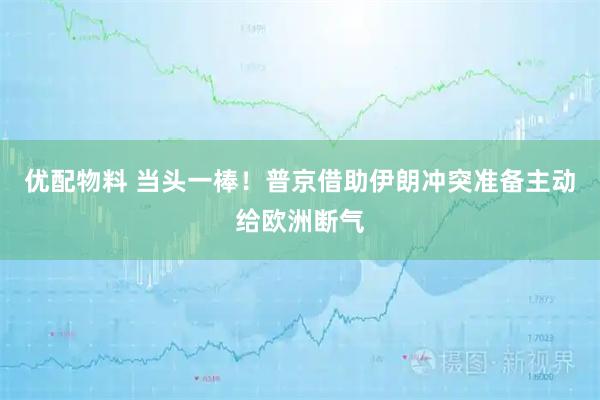 优配物料 当头一棒！普京借助伊朗冲突准备主动给欧洲断气