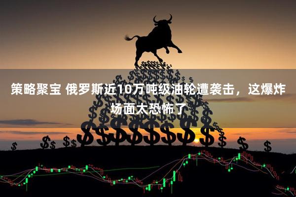 策略聚宝 俄罗斯近10万吨级油轮遭袭击，这爆炸场面太恐怖了