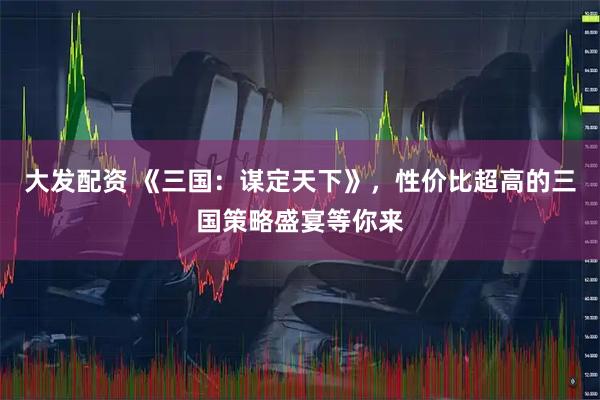大发配资 《三国：谋定天下》，性价比超高的三国策略盛宴等你来