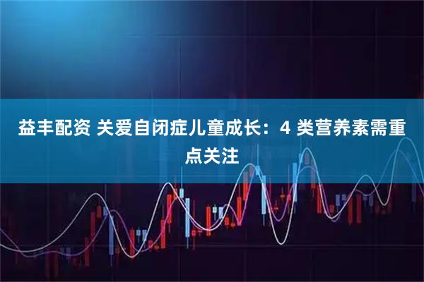 益丰配资 关爱自闭症儿童成长：4 类营养素需重点关注