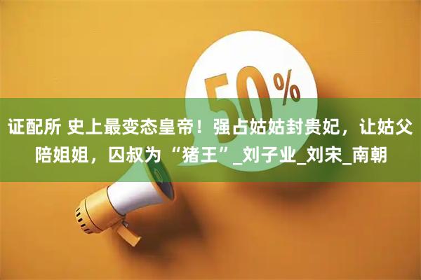 证配所 史上最变态皇帝！强占姑姑封贵妃，让姑父陪姐姐，囚叔为 “猪王”_刘子业_刘宋_南朝
