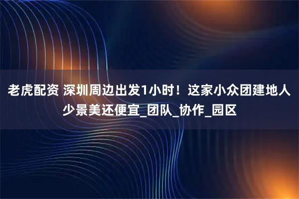 老虎配资 深圳周边出发1小时！这家小众团建地人少景美还便宜_团队_协作_园区