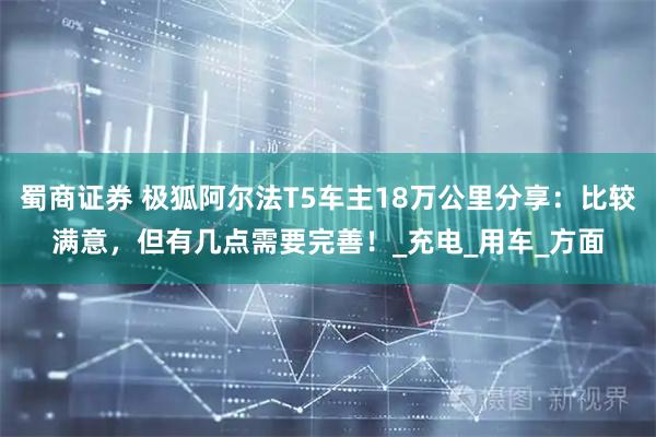蜀商证券 极狐阿尔法T5车主18万公里分享:比较满意,但有几点需要完善!_充电_用车_方面