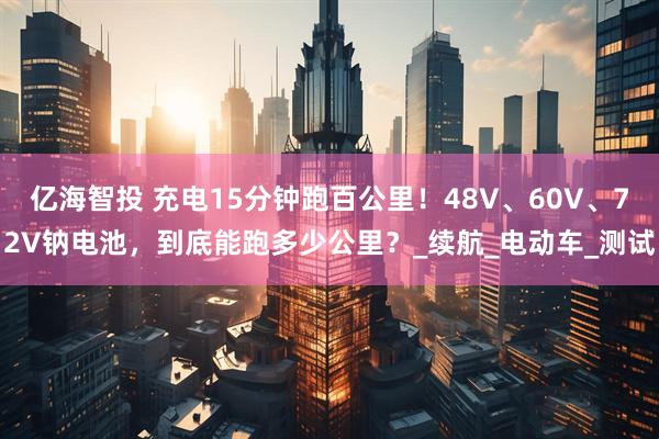 亿海智投 充电15分钟跑百公里！48V、60V、72V钠电池，到底能跑多少公里？_续航_电动车_测试
