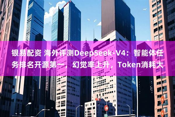 银易配资 海外评测DeepSeek-V4：智能体任务排名开源第一，幻觉率上升，Token消耗大