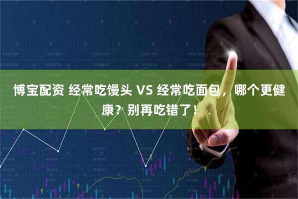 博宝配资 经常吃馒头 VS 经常吃面包，哪个更健康？别再吃错了！