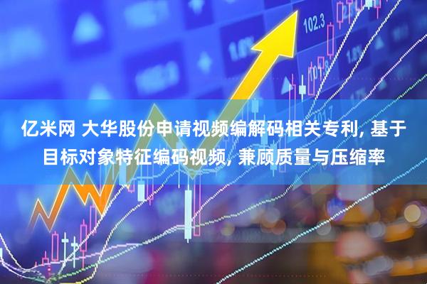 亿米网 大华股份申请视频编解码相关专利, 基于目标对象特征编码视频, 兼顾质量与压缩率
