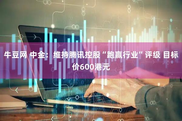 牛豆网 中金：维持腾讯控股“跑赢行业”评级 目标价600港元