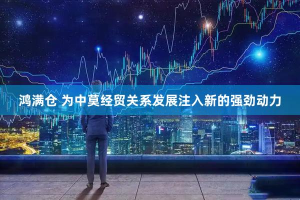 鸿满仓 为中莫经贸关系发展注入新的强劲动力