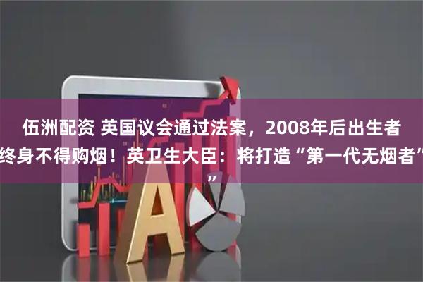 伍洲配资 英国议会通过法案,2008年后出生者终身不得购烟!英卫生大臣:将打造“第一代无烟者”