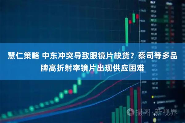 慧仁策略 中东冲突导致眼镜片缺货？蔡司等多品牌高折射率镜片出现供应困难