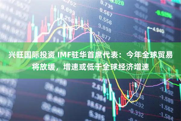 兴旺国际投资 IMF驻华首席代表：今年全球贸易将放缓，增速或低于全球经济增速