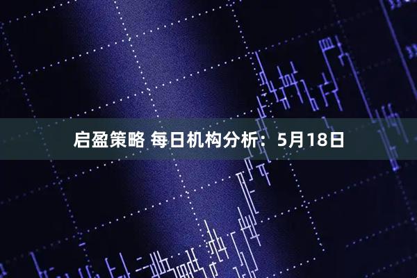 启盈策略 每日机构分析：5月18日