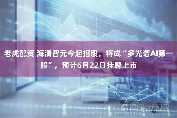 老虎配资 海清智元今起招股，将成“多光谱AI第一股”，预计6月22日挂牌上市