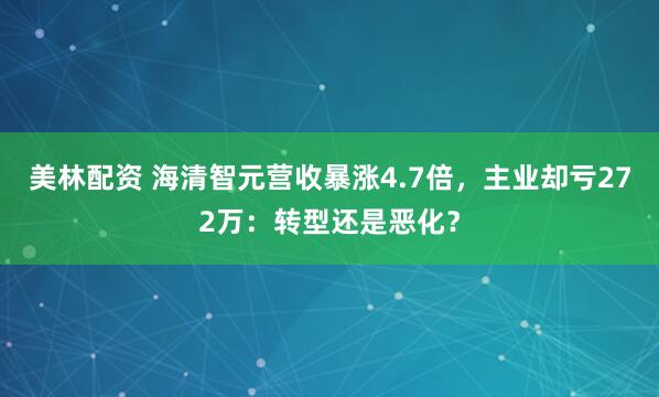美林配资 海清智元营收暴涨4.7倍，主业却亏272万：转型还是恶化？
