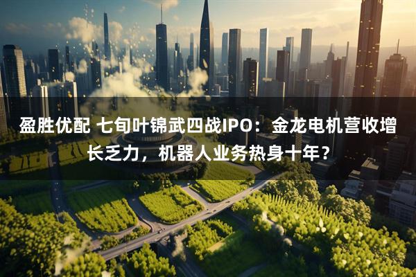 盈胜优配 七旬叶锦武四战IPO：金龙电机营收增长乏力，机器人业务热身十年？