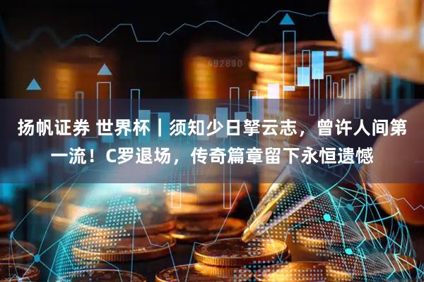 扬帆证券 世界杯｜须知少日拏云志，曾许人间第一流！C罗退场，传奇篇章留下永恒遗憾