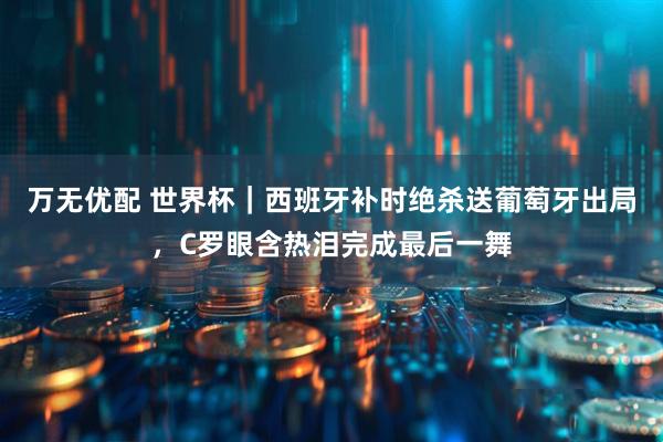 万无优配 世界杯｜西班牙补时绝杀送葡萄牙出局，C罗眼含热泪完成最后一舞