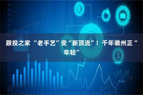 跟投之家 “老手艺”变“新顶流”！千年徽州正“年轻”