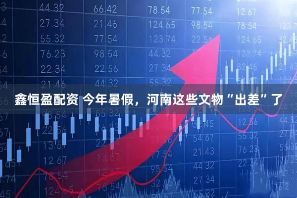 鑫恒盈配资 今年暑假，河南这些文物“出差”了