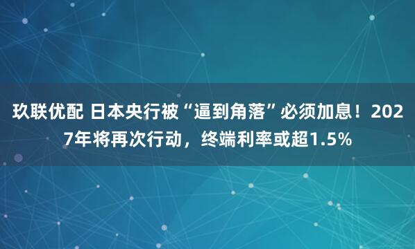 玖联优配 日本央行被“逼到角落”必须加息！2027年将再次行动，终端利率或超1.5%