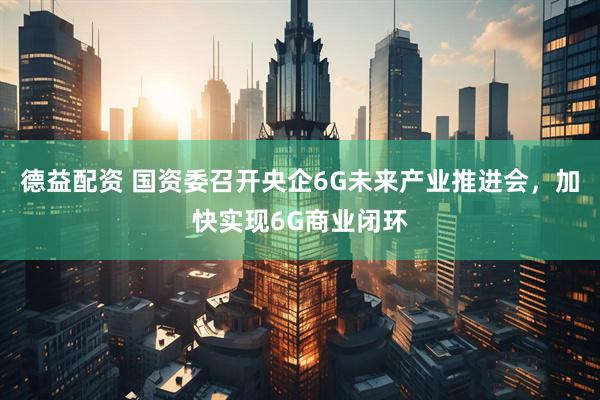 德益配资 国资委召开央企6G未来产业推进会,加快实现6G商业闭环