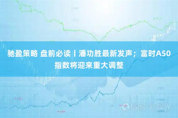 驰盈策略 盘前必读丨潘功胜最新发声；富时A50指数将迎来重大调整